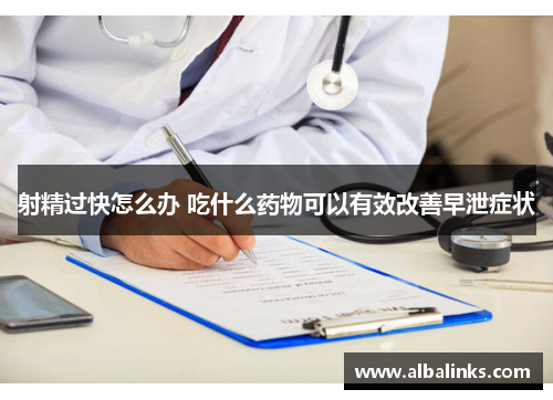 射精过快怎么办 吃什么药物可以有效改善早泄症状